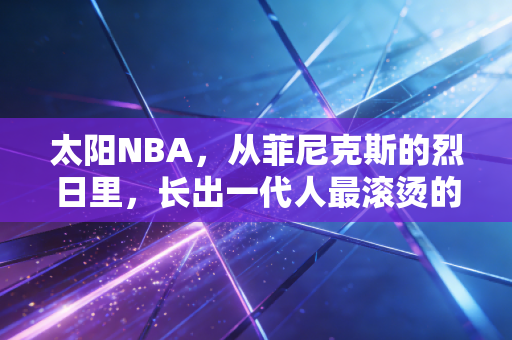 太阳NBA,从菲尼克斯的烈日里,长出一代人最滚烫的青春注脚 太阳NBA,从菲尼克斯的烈日里,长出一代人最滚烫的青春注脚