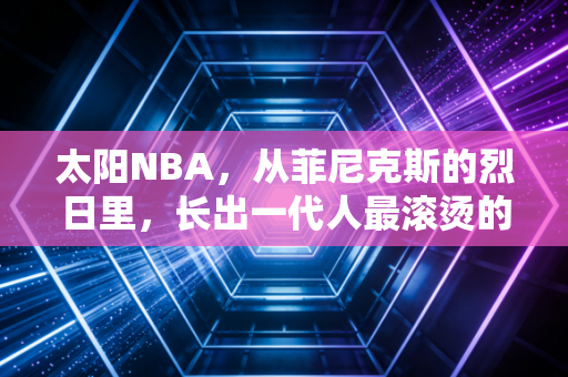 太阳NBA，从菲尼克斯的烈日里，长出一代人最滚烫的青春注脚