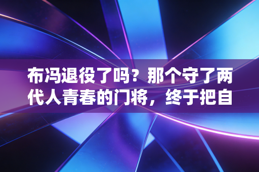 布冯退役了吗？那个守了两代人青春的门将，终于把自己活成了足坛活化石