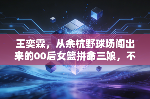 王奕霖，从余杭野球场闯出来的00后女篮拼命三娘，不服输才是青春最燃的底色