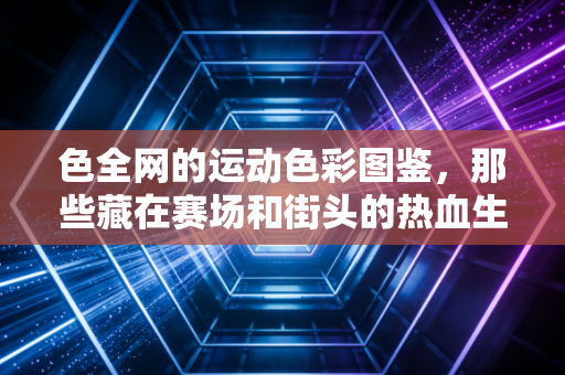 色全网的运动色彩图鉴,那些藏在赛场和街头的热血生命力,才是最动人的生活滤镜 色全网的运动色彩图鉴,那些藏在赛场和街头的热血生命力,才是最动人的生活滤镜