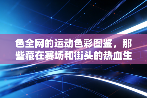 色全网的运动色彩图鉴，那些藏在赛场和街头的热血生命力，才是最动人的生活滤镜