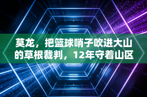 莫龙,把篮球哨子吹进大山的草根裁判,12年守着山区孩子的篮球梦 莫龙,把篮球哨子吹进大山的草根裁判,12年守着山区孩子的篮球梦