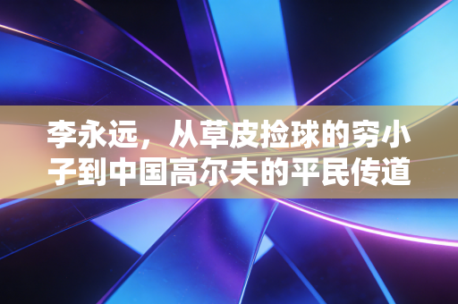 李永远，从草皮捡球的穷小子到中国高尔夫的平民传道者