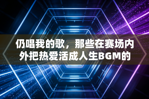 仍唱我的歌,那些在赛场内外把热爱活成人生BGM的普通人 仍唱我的歌,那些在赛场内外把热爱活成人生BGM的普通人