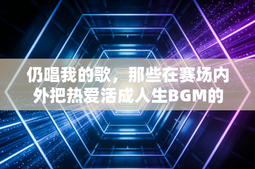 仍唱我的歌,那些在赛场内外把热爱活成人生BGM的普通人 仍唱我的歌,那些在赛场内外把热爱活成人生BGM的普通人