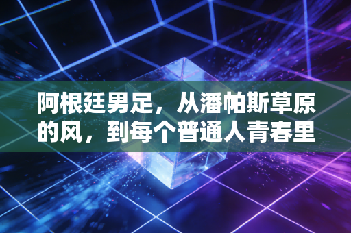 阿根廷男足,从潘帕斯草原的风,到每个普通人青春里的信仰 阿根廷男足,从潘帕斯草原的风,到每个普通人青春里的信仰