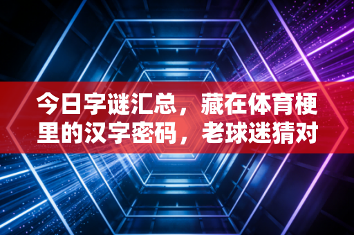 今日字谜汇总,藏在体育梗里的汉字密码,老球迷猜对一半就算你赢 今日字谜汇总,藏在体育梗里的汉字密码,老球迷猜对一半就算你赢