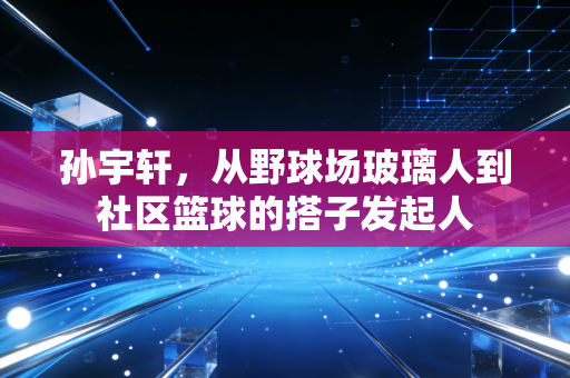 孙宇轩，从野球场玻璃人到社区篮球的搭子发起人