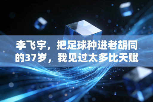 李飞宇,把足球种进老胡同的37岁,我见过太多比天赋更重要的事 李飞宇,把足球种进老胡同的37岁,我见过太多比天赋更重要的事
