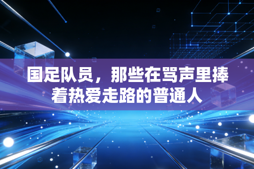 国足队员,那些在骂声里捧着热爱走路的普通人 国足队员,那些在骂声里捧着热爱走路的普通人