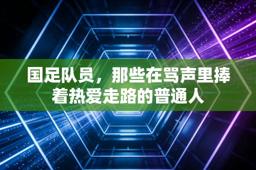 国足队员,那些在骂声里捧着热爱走路的普通人 国足队员,那些在骂声里捧着热爱走路的普通人