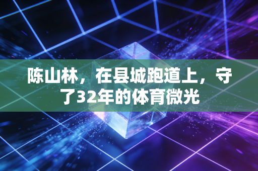陈山林,在县城跑道上,守了32年的体育微光 陈山林,在县城跑道上,守了32年的体育微光