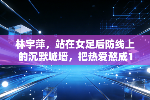 林宇萍,站在女足后防线上的沉默城墙,把热爱熬成16年的滚烫人生 林宇萍,站在女足后防线上的沉默城墙,把热爱熬成16年的滚烫人生