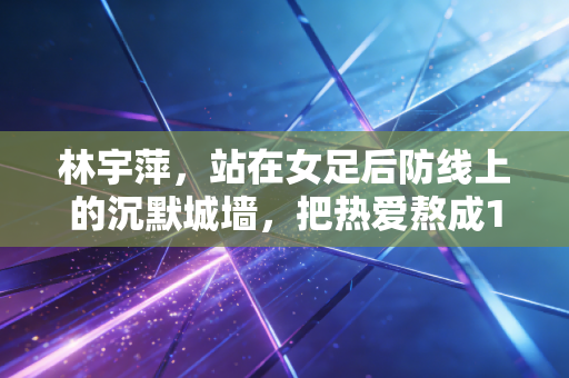 林宇萍，站在女足后防线上的沉默城墙，把热爱熬成16年的滚烫人生