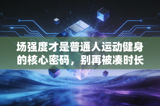 场强度才是普通人运动健身的核心密码，别再被凑时长的无效努力坑了