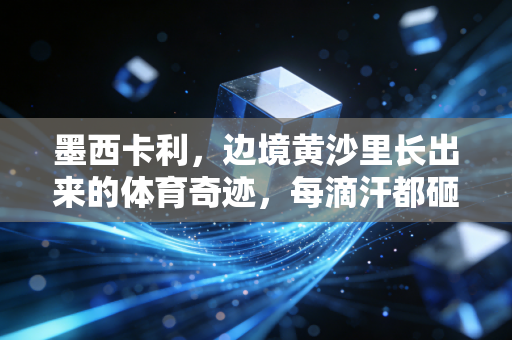 墨西卡利,边境黄沙里长出来的体育奇迹,每滴汗都砸在两国球迷的心上 墨西卡利,边境黄沙里长出来的体育奇迹,每滴汗都砸在两国球迷的心上