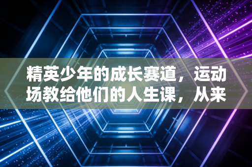 精英少年的成长赛道,运动场教给他们的人生课,从来不止输赢 精英少年的成长赛道,运动场教给他们的人生课,从来不止输赢