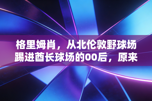 格里姆肖,从北伦敦野球场踢进酋长球场的00后,原来天才的底色是笨 格里姆肖,从北伦敦野球场踢进酋长球场的00后,原来天才的底色是笨