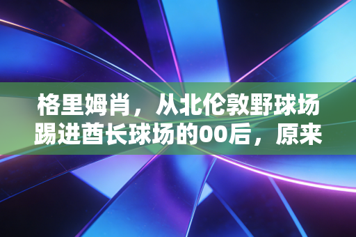 格里姆肖,从北伦敦野球场踢进酋长球场的00后,原来天才的底色是笨 格里姆肖,从北伦敦野球场踢进酋长球场的00后,原来天才的底色是笨