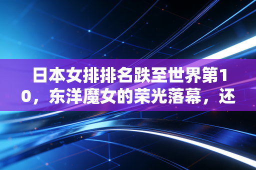 日本女排排名跌至世界第10，东洋魔女的荣光落幕，还是小快灵打法的生存困局？