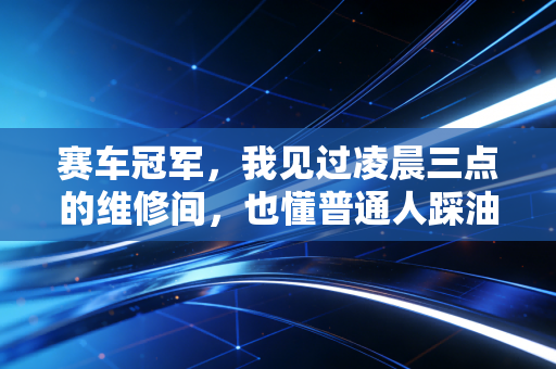 赛车冠军,我见过凌晨三点的维修间,也懂普通人踩油门时的心跳 赛车冠军,我见过凌晨三点的维修间,也懂普通人踩油门时的心跳