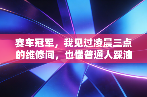 赛车冠军,我见过凌晨三点的维修间,也懂普通人踩油门时的心跳 赛车冠军,我见过凌晨三点的维修间,也懂普通人踩油门时的心跳