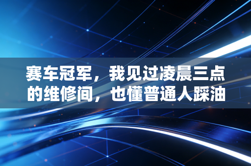 赛车冠军,我见过凌晨三点的维修间,也懂普通人踩油门时的心跳 赛车冠军,我见过凌晨三点的维修间,也懂普通人踩油门时的心跳