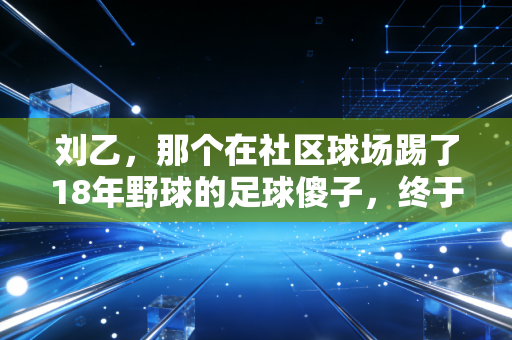 刘乙,那个在社区球场踢了18年野球的足球傻子,终于把爱好活成了半座城的光 刘乙,那个在社区球场踢了18年野球的足球傻子,终于把爱好活成了半座城的光