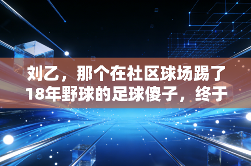 刘乙，那个在社区球场踢了18年野球的足球傻子，终于把爱好活成了半座城的光