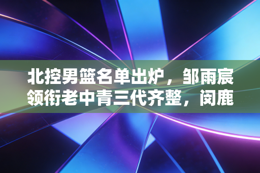 北控男篮名单出炉，邹雨宸领衔老中青三代齐整，闵鹿蕾的情怀牌背后是实打实的冲冠野心