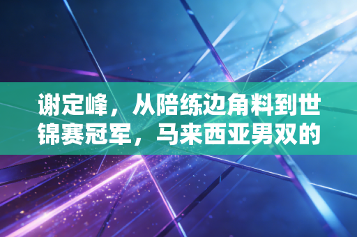 谢定峰，从陪练边角料到世锦赛冠军，马来西亚男双的破局者从来没走过捷径