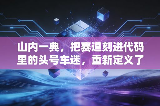 山内一典,把赛道刻进代码里的头号车迷,重新定义了电子体育的边界 山内一典,把赛道刻进代码里的头号车迷,重新定义了电子体育的边界