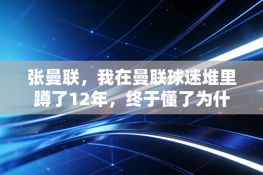 张曼联,我在曼联球迷堆里蹲了12年,终于懂了为什么人会对一支主队死磕一辈子 张曼联,我在曼联球迷堆里蹲了12年,终于懂了为什么人会对一支主队死磕一辈子