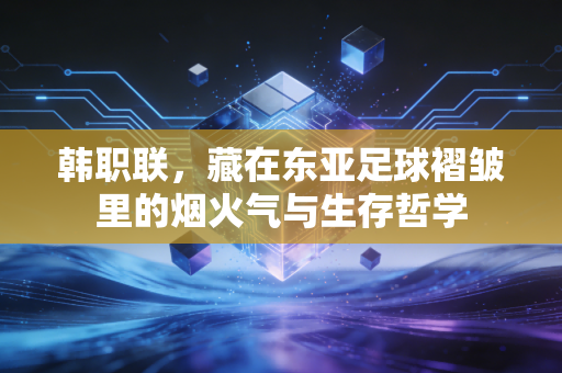 韩职联,藏在东亚足球褶皱里的烟火气与生存哲学 韩职联,藏在东亚足球褶皱里的烟火气与生存哲学