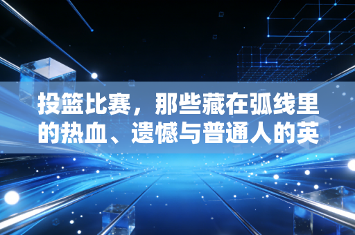 投篮比赛,那些藏在弧线里的热血、遗憾与普通人的英雄梦 投篮比赛,那些藏在弧线里的热血、遗憾与普通人的英雄梦