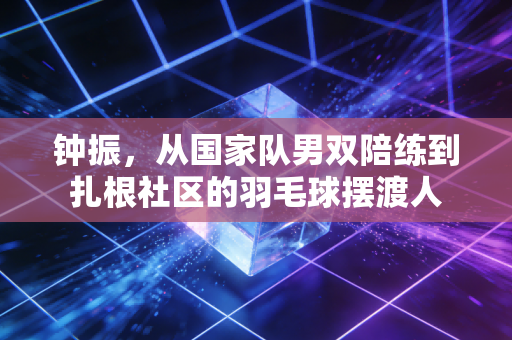 钟振,从国家队男双陪练到扎根社区的羽毛球摆渡人 钟振,从国家队男双陪练到扎根社区的羽毛球摆渡人