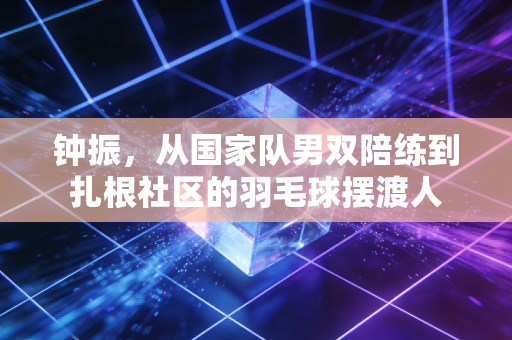 钟振,从国家队男双陪练到扎根社区的羽毛球摆渡人 钟振,从国家队男双陪练到扎根社区的羽毛球摆渡人