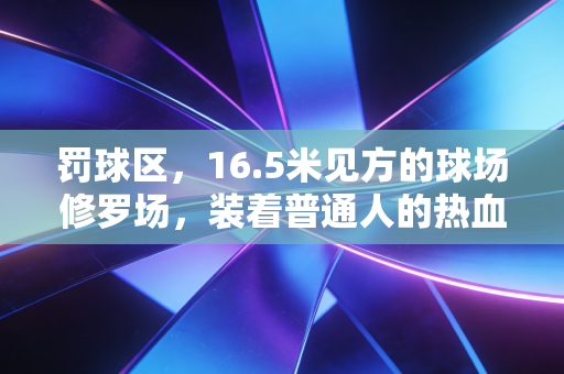 罚球区,16.5米见方的球场修罗场,装着普通人的热血与遗憾 罚球区,16.5米见方的球场修罗场,装着普通人的热血与遗憾