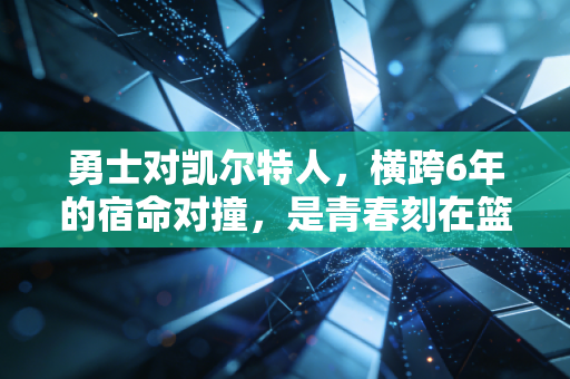 勇士对凯尔特人，横跨6年的宿命对撞，是青春刻在篮球上的滚烫注脚