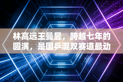 林高远王曼昱,跨越七年的圆满,是国乒混双赛道最动人的双向奔赴 林高远王曼昱,跨越七年的圆满,是国乒混双赛道最动人的双向奔赴