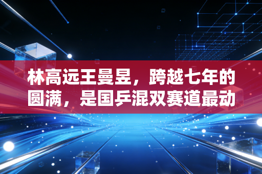 林高远王曼昱，跨越七年的圆满，是国乒混双赛道最动人的双向奔赴