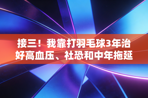 接三!我靠打羽毛球3年治好高血压、社恐和中年拖延症 接三!我靠打羽毛球3年治好高血压、社恐和中年拖延症