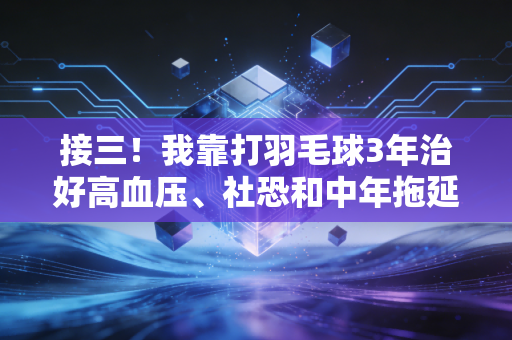 接三!我靠打羽毛球3年治好高血压、社恐和中年拖延症 接三!我靠打羽毛球3年治好高血压、社恐和中年拖延症