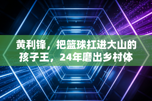 黄利锋，把篮球扛进大山的孩子王，24年磨出乡村体育的另一种可能