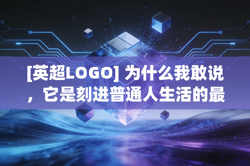 [英超LOGO] 为什么我敢说，它是刻进普通人生活的最强体育IP？
