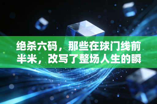 绝杀六码，那些在球门线前半米，改写了整场人生的瞬间