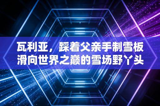 瓦利亚,踩着父亲手制雪板滑向世界之巅的雪场野丫头 瓦利亚,踩着父亲手制雪板滑向世界之巅的雪场野丫头
