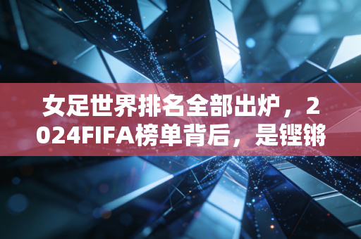 女足世界排名全部出炉,2024FIFA榜单背后,是铿锵玫瑰跨越山海的追梦路 女足世界排名全部出炉,2024FIFA榜单背后,是铿锵玫瑰跨越山海的追梦路
