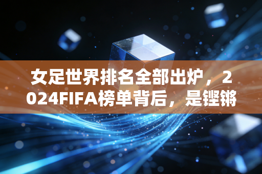 女足世界排名全部出炉,2024FIFA榜单背后,是铿锵玫瑰跨越山海的追梦路 女足世界排名全部出炉,2024FIFA榜单背后,是铿锵玫瑰跨越山海的追梦路